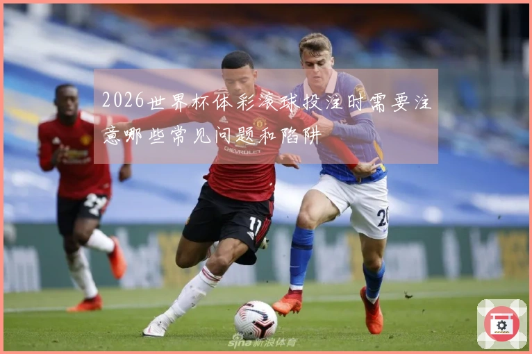 2026世界杯体彩滚球投注时需要注意哪些常见问题和陷阱