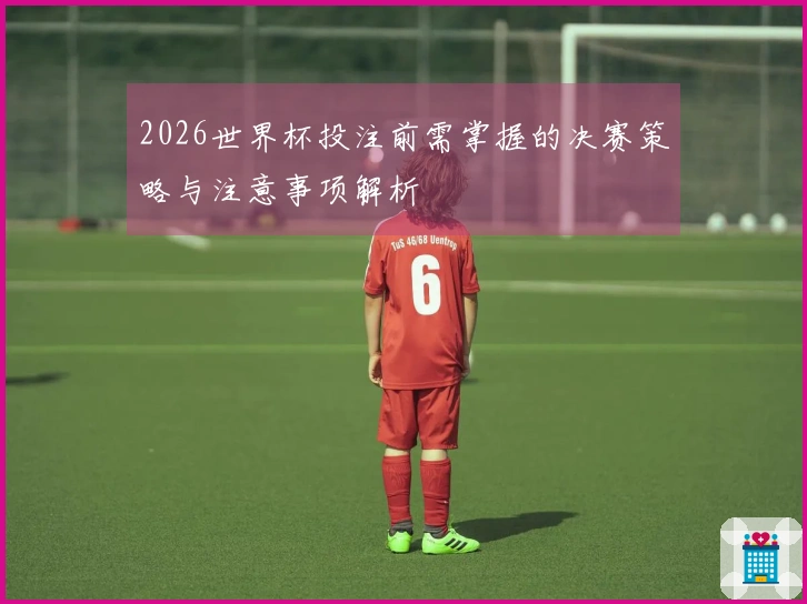 2026世界杯投注前需掌握的决赛策略与注意事项解析