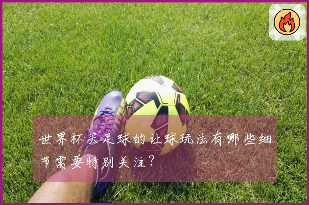 世界杯买足球的让球玩法有哪些细节需要特别关注？