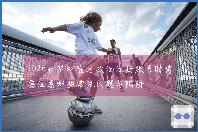 2026世界杯官方投注注册账号时需要注意哪些常见问题与陷阱