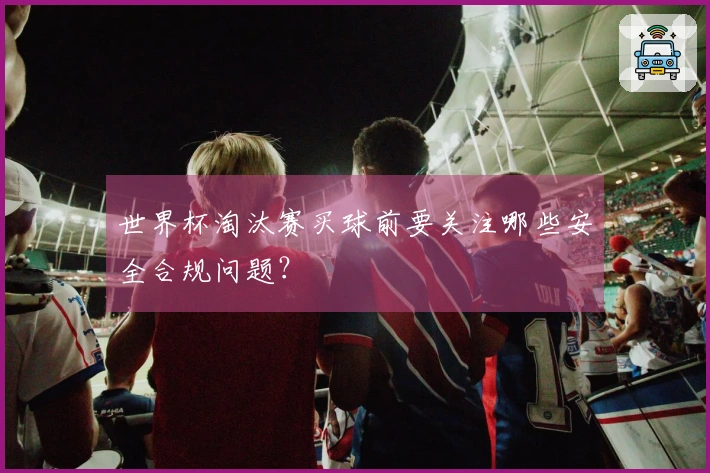 世界杯淘汰赛买球前要关注哪些安全合规问题？